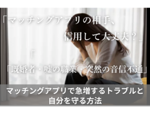 「マッチングアプリの相手、信用して大丈夫？」「既婚者・嘘の職業・突然の音信不通」マッチングアプリで急増するトラブルと自分を守る方法