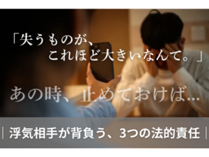 「失うものが、これほど大きいなんて。」あの時、止めておけば..｜浮気相手が背負う、3つの法的責任｜